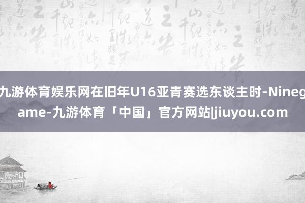 九游体育娱乐网在旧年U16亚青赛选东谈主时-Ninegame-九游体育「中国」官方网站|jiuyou.com