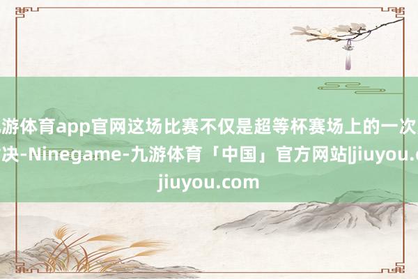 九游体育app官网这场比赛不仅是超等杯赛场上的一次巅峰对决-Ninegame-九游体育「中国」官方网站|jiuyou.com