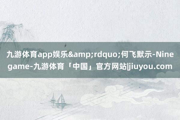 九游体育app娱乐&rdquo;何飞默示-Ninegame-九游体育「中国」官方网站|jiuyou.com