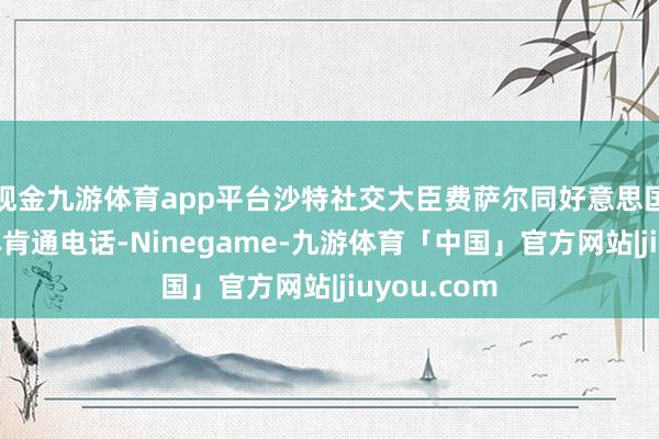 现金九游体育app平台沙特社交大臣费萨尔同好意思国国务卿布林肯通电话-Ninegame-九游体育「中国」官方网站|jiuyou.com