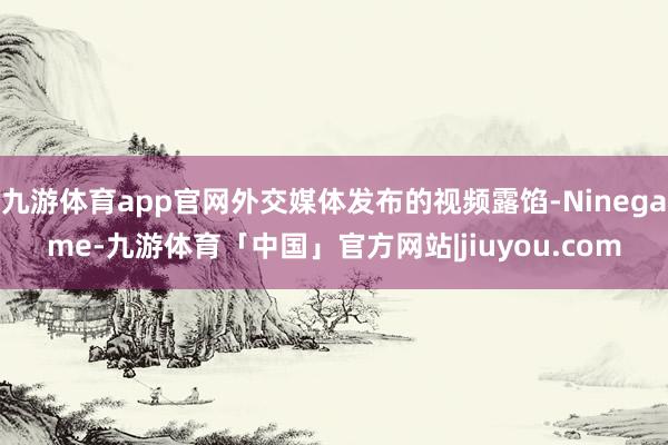 九游体育app官网外交媒体发布的视频露馅-Ninegame-九游体育「中国」官方网站|jiuyou.com