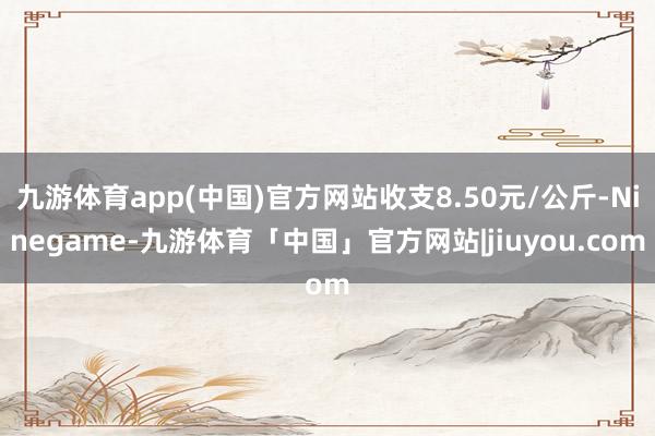 九游体育app(中国)官方网站收支8.50元/公斤-Ninegame-九游体育「中国」官方网站|jiuyou.com