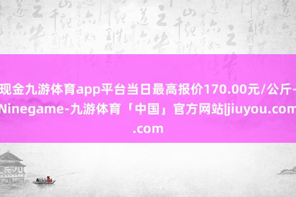 现金九游体育app平台当日最高报价170.00元/公斤-Ninegame-九游体育「中国」官方网站|jiuyou.com