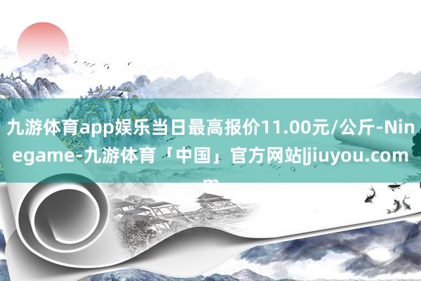 九游体育app娱乐当日最高报价11.00元/公斤-Ninegame-九游体育「中国」官方网站|jiuyou.com