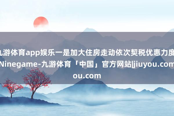 九游体育app娱乐一是加大住房走动依次契税优惠力度-Ninegame-九游体育「中国」官方网站|jiuyou.com