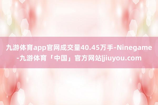 九游体育app官网成交量40.45万手-Ninegame-九游体育「中国」官方网站|jiuyou.com