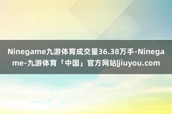 Ninegame九游体育成交量36.38万手-Ninegame-九游体育「中国」官方网站|jiuyou.com