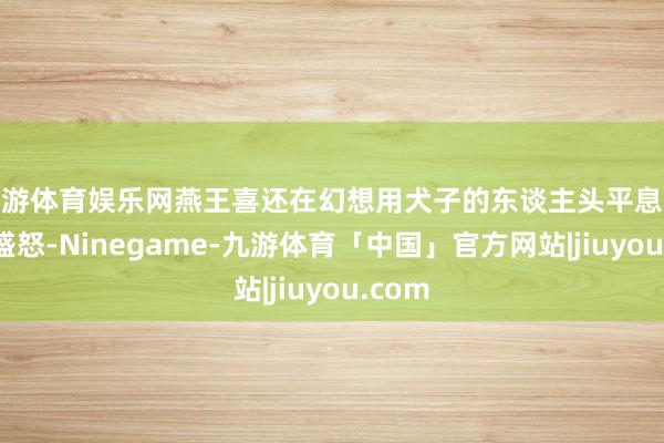 九游体育娱乐网燕王喜还在幻想用犬子的东谈主头平息嬴政的盛怒-Ninegame-九游体育「中国」官方网站|jiuyou.com