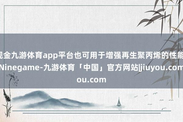 现金九游体育app平台也可用于增强再生聚丙烯的性能-Ninegame-九游体育「中国」官方网站|jiuyou.com