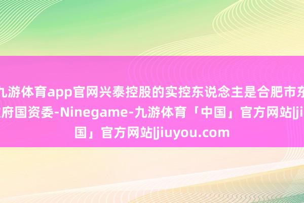 九游体育app官网兴泰控股的实控东说念主是合肥市东说念主民政府国资委-Ninegame-九游体育「中国」官方网站|jiuyou.com