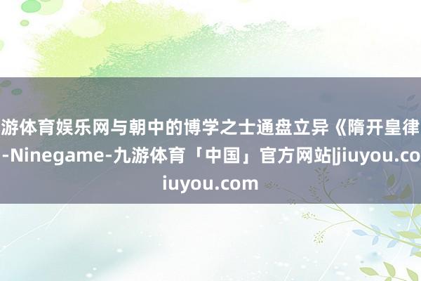 九游体育娱乐网与朝中的博学之士通盘立异《隋开皇律令》-Ninegame-九游体育「中国」官方网站|jiuyou.com