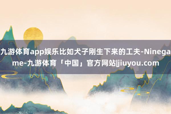 九游体育app娱乐比如犬子刚生下来的工夫-Ninegame-九游体育「中国」官方网站|jiuyou.com