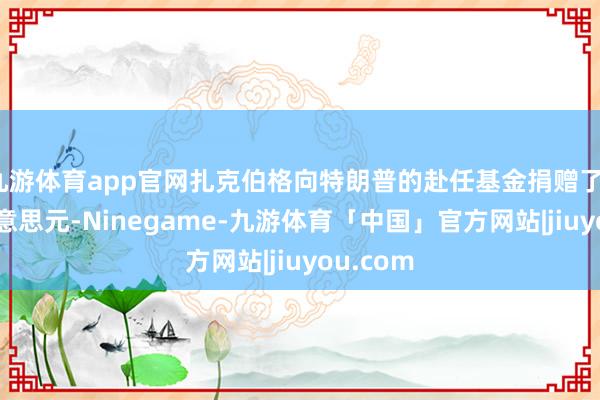 九游体育app官网扎克伯格向特朗普的赴任基金捐赠了100万好意思元-Ninegame-九游体育「中国」官方网站|jiuyou.com