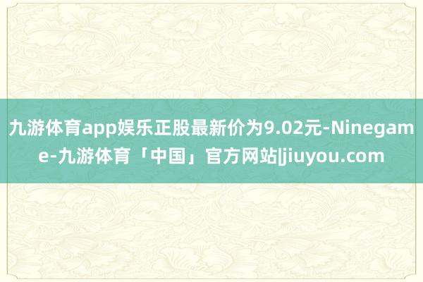 九游体育app娱乐正股最新价为9.02元-Ninegame-九游体育「中国」官方网站|jiuyou.com