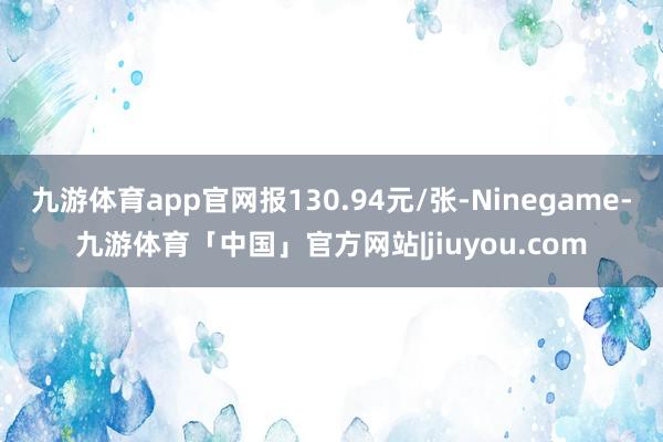 九游体育app官网报130.94元/张-Ninegame-九游体育「中国」官方网站|jiuyou.com