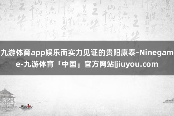 九游体育app娱乐而实力见证的贵阳康泰-Ninegame-九游体育「中国」官方网站|jiuyou.com