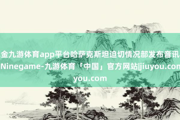 现金九游体育app平台哈萨克斯坦迫切情况部发布音讯称-Ninegame-九游体育「中国」官方网站|jiuyou.com