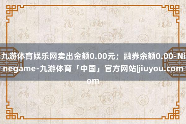 九游体育娱乐网卖出金额0.00元；融券余额0.00-Ninegame-九游体育「中国」官方网站|jiuyou.com