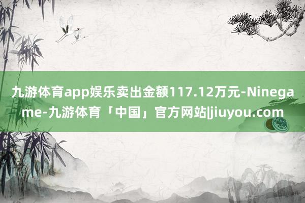 九游体育app娱乐卖出金额117.12万元-Ninegame-九游体育「中国」官方网站|jiuyou.com