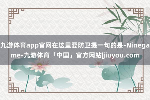 九游体育app官网在这里要防卫提一句的是-Ninegame-九游体育「中国」官方网站|jiuyou.com