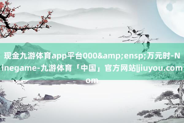 现金九游体育app平台000&ensp;万元时-Ninegame-九游体育「中国」官方网站|jiuyou.com