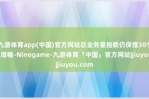 九游体育app(中国)官方网站总业务量指数仍保捏30%以上的增幅-Ninegame-九游体育「中国」官方网站|jiuyou.com