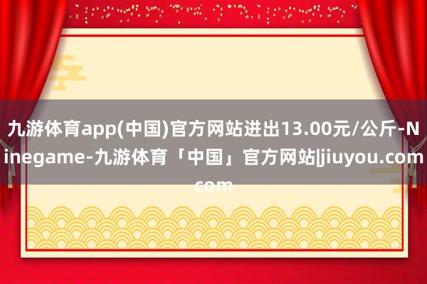 九游体育app(中国)官方网站进出13.00元/公斤-Ninegame-九游体育「中国」官方网站|jiuyou.com