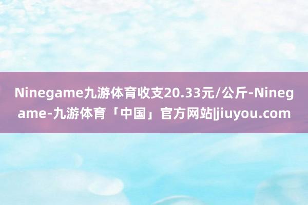 Ninegame九游体育收支20.33元/公斤-Ninegame-九游体育「中国」官方网站|jiuyou.com