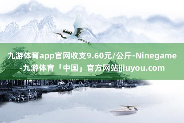 九游体育app官网收支9.60元/公斤-Ninegame-九游体育「中国」官方网站|jiuyou.com