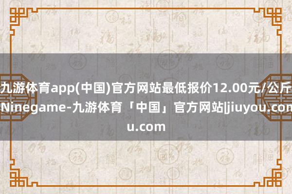 九游体育app(中国)官方网站最低报价12.00元/公斤-Ninegame-九游体育「中国」官方网站|jiuyou.com