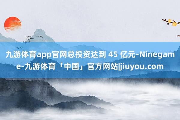 九游体育app官网总投资达到 45 亿元-Ninegame-九游体育「中国」官方网站|jiuyou.com