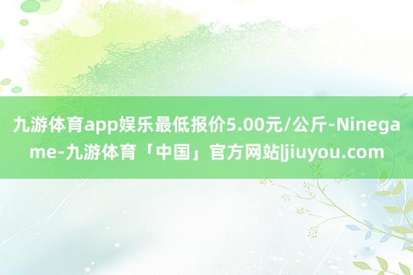 九游体育app娱乐最低报价5.00元/公斤-Ninegame-九游体育「中国」官方网站|jiuyou.com