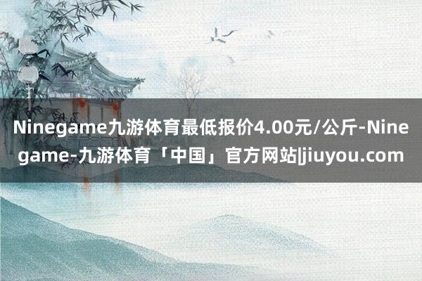 Ninegame九游体育最低报价4.00元/公斤-Ninegame-九游体育「中国」官方网站|jiuyou.com