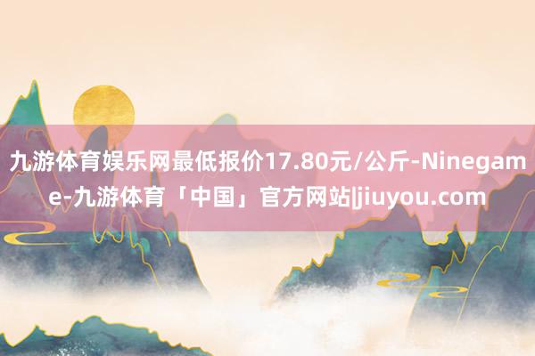 九游体育娱乐网最低报价17.80元/公斤-Ninegame-九游体育「中国」官方网站|jiuyou.com