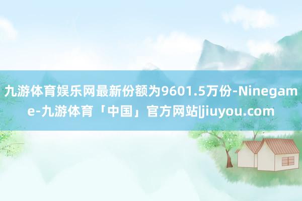 九游体育娱乐网最新份额为9601.5万份-Ninegame-九游体育「中国」官方网站|jiuyou.com