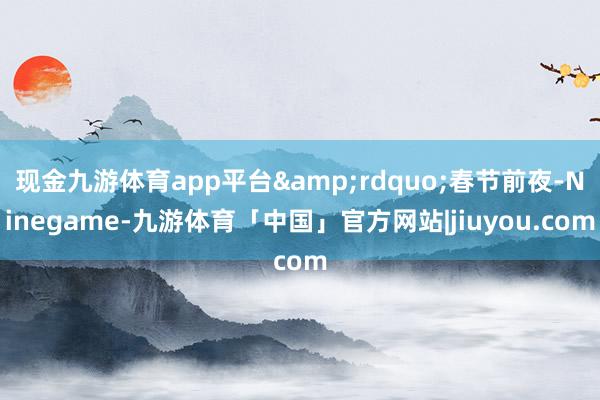 现金九游体育app平台&rdquo;春节前夜-Ninegame-九游体育「中国」官方网站|jiuyou.com