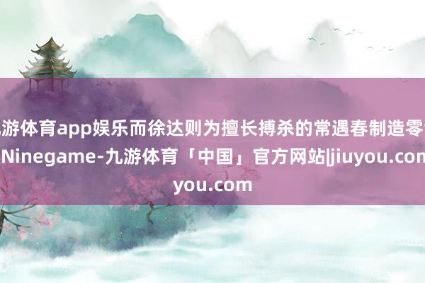 九游体育app娱乐而徐达则为擅长搏杀的常遇春制造零散-Ninegame-九游体育「中国」官方网站|jiuyou.com