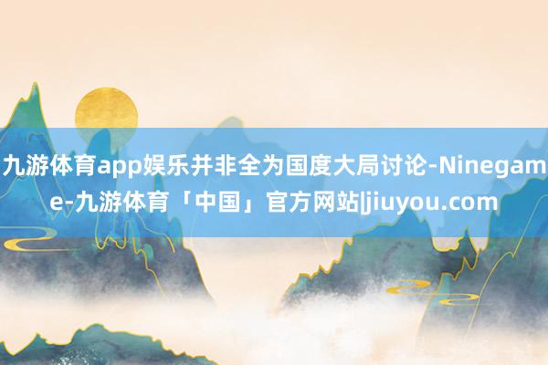 九游体育app娱乐并非全为国度大局讨论-Ninegame-九游体育「中国」官方网站|jiuyou.com