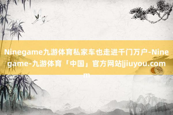 Ninegame九游体育私家车也走进千门万户-Ninegame-九游体育「中国」官方网站|jiuyou.com