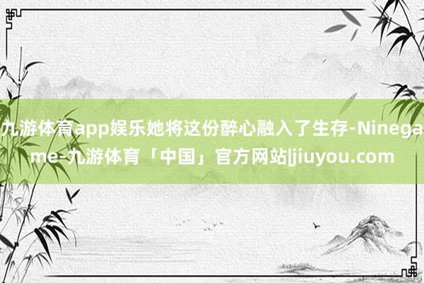 九游体育app娱乐她将这份醉心融入了生存-Ninegame-九游体育「中国」官方网站|jiuyou.com