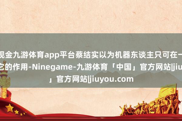 现金九游体育app平台蔡结实以为机器东谈主只可在一方面融会它的作用-Ninegame-九游体育「中国」官方网站|jiuyou.com