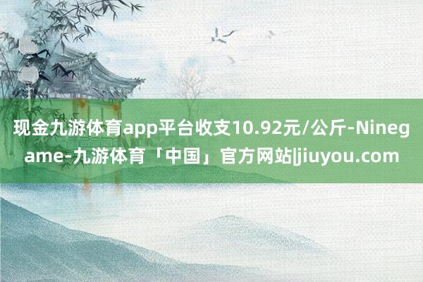 现金九游体育app平台收支10.92元/公斤-Ninegame-九游体育「中国」官方网站|jiuyou.com