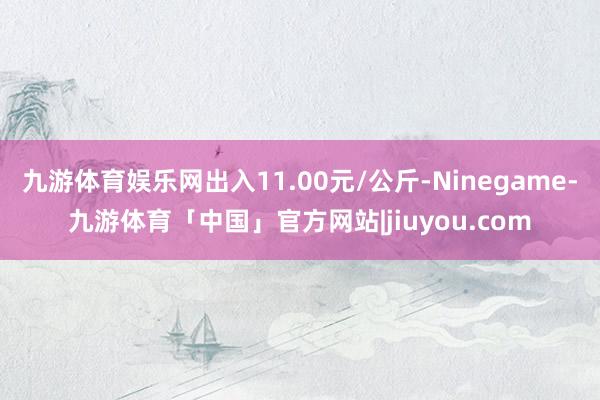 九游体育娱乐网出入11.00元/公斤-Ninegame-九游体育「中国」官方网站|jiuyou.com