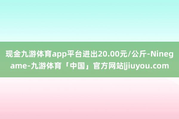 现金九游体育app平台进出20.00元/公斤-Ninegame-九游体育「中国」官方网站|jiuyou.com