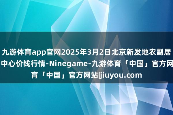 九游体育app官网2025年3月2日北京新发地农副居品批发市集信息中心价钱行情-Ninegame-九游体育「中国」官方网站|jiuyou.com