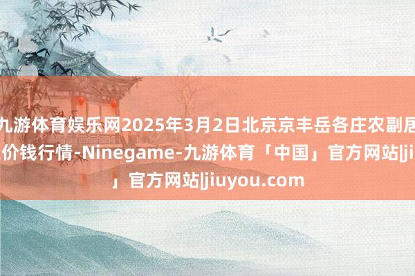 九游体育娱乐网2025年3月2日北京京丰岳各庄农副居品批发市集价钱行情-Ninegame-九游体育「中国」官方网站|jiuyou.com