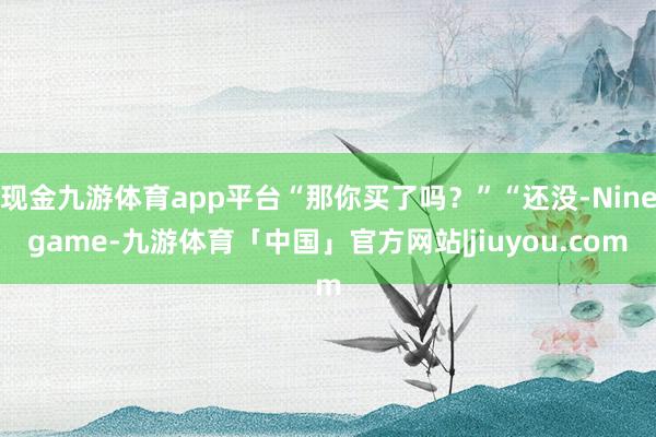 现金九游体育app平台“那你买了吗？”“还没-Ninegame-九游体育「中国」官方网站|jiuyou.com