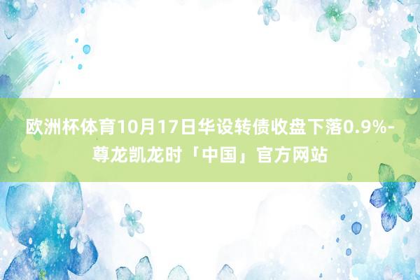 欧洲杯体育10月17日华设转债收盘下落0.9%-尊龙凯龙时「中国」官方网站
